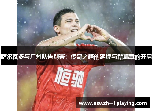 萨尔瓦多与广州队告别赛：传奇之路的延续与新篇章的开启