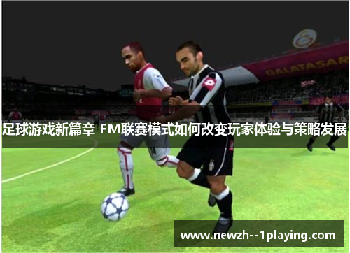 足球游戏新篇章 FM联赛模式如何改变玩家体验与策略发展 足球游戏新篇章 FM联赛模式如何改变玩家体验与策略发展