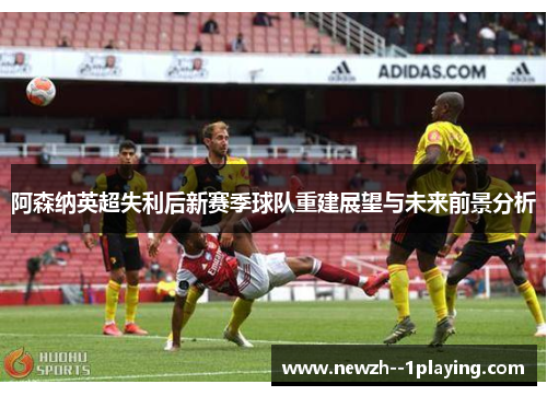 阿森纳英超失利后新赛季球队重建展望与未来前景分析 阿森纳英超失利后新赛季球队重建展望与未来前景分析