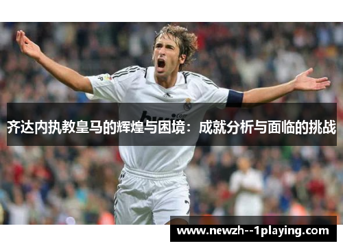 齐达内执教皇马的辉煌与困境:成就分析与面临的挑战 齐达内执教皇马的辉煌与困境:成就分析与面临的挑战